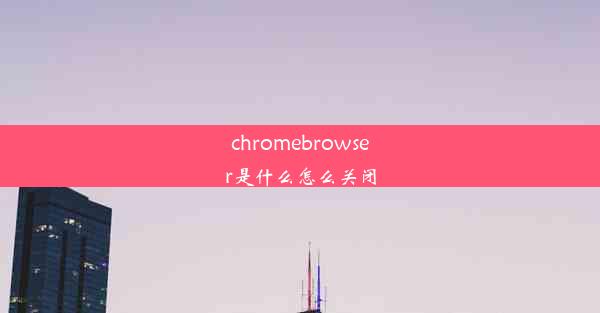 chromebrowser是什么怎么关闭