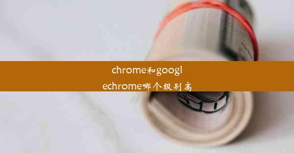 chrome和googlechrome哪个级别高